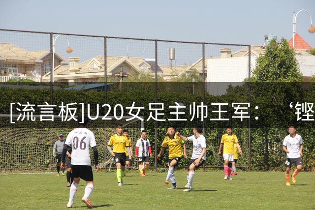 [流言板]U20女足主帅王军：‘铿锵玫瑰’挺好的，但是30年前的事情了